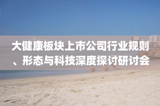 大健康板塊上市公司行業規則、形態與科技深度探討研討會